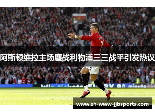 阿斯顿维拉主场鏖战利物浦三三战平引发热议 阿斯顿维拉主场鏖战利物浦三三战平引发热议