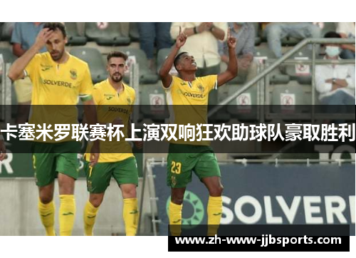 卡塞米罗联赛杯上演双响狂欢助球队豪取胜利 卡塞米罗联赛杯上演双响狂欢助球队豪取胜利